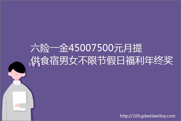 六险一金45007500元月提供食宿男女不限节假日福利年终奖金生日福利点击进入详询